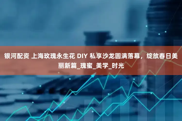 银河配资 上海玫瑰永生花 DIY 私享沙龙圆满落幕，绽放春日美丽新篇_瑰蜜_美学_时光