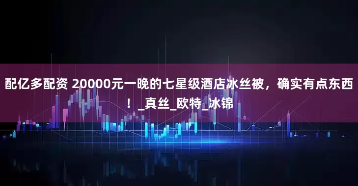 配亿多配资 20000元一晚的七星级酒店冰丝被，确实有点东西！_真丝_欧特_冰锦