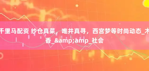 千里马配资 纱仓真菜，唯井真寻，西宫梦等时尚动态_木香_&amp_社会