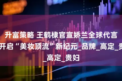 升富策略 王鹤棣官宣娇兰全球代言人 开启“美妆顶流”新纪元_品牌_高定_贵妇