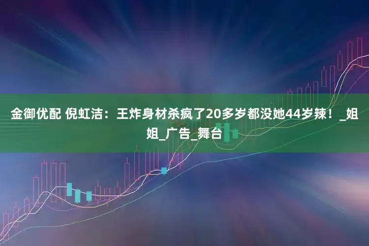 金御优配 倪虹洁：王炸身材杀疯了20多岁都没她44岁辣！_姐姐_广告_舞台
