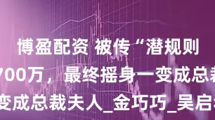 博盈配资 被传“潜规则”，被骗700万，最终摇身一变成总裁夫人_金巧巧_吴启华_于东