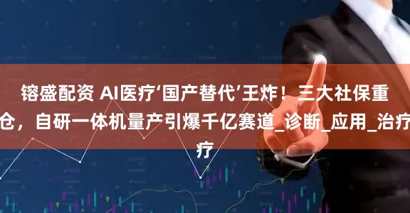 镕盛配资 AI医疗‘国产替代’王炸！三大社保重仓，自研一体机量产引爆千亿赛道_诊断_应用_治疗
