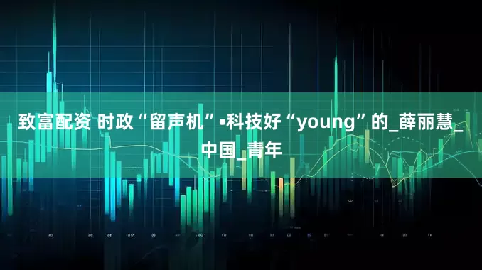 致富配资 时政“留声机”•科技好“young”的_薛丽慧_中国_青年