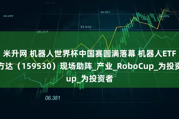 米升网 机器人世界杯中国赛圆满落幕 机器人ETF易方达（159530）现场助阵_产业_RoboCup_为投资者