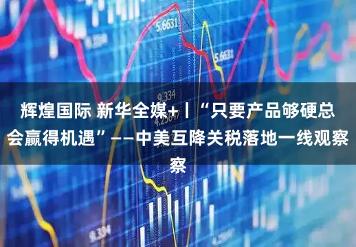 辉煌国际 新华全媒+丨“只要产品够硬总会赢得机遇”——中美互降关税落地一线观察