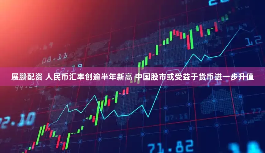 展鵬配资 人民币汇率创逾半年新高 中国股市或受益于货币进一步升值