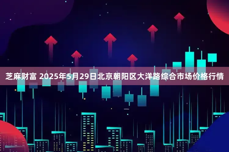 芝麻财富 2025年5月29日北京朝阳区大洋路综合市场价格行情
