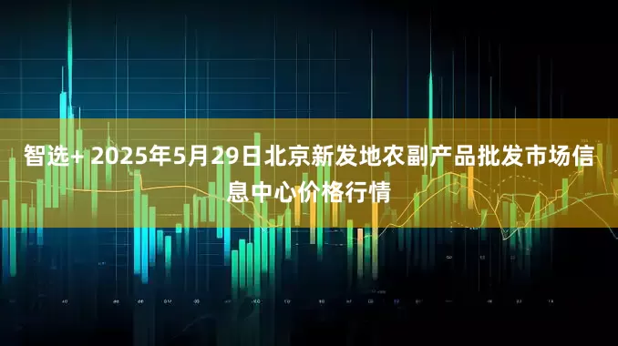 智选+ 2025年5月29日北京新发地农副产品批发市场信息中心价格行情