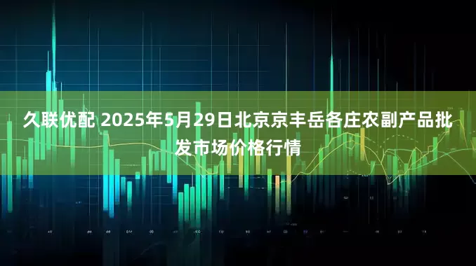 久联优配 2025年5月29日北京京丰岳各庄农副产品批发市场价格行情