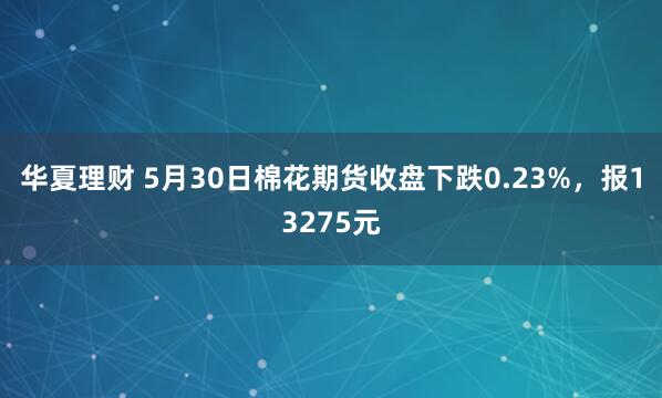 华夏理财 5月30日棉花期货收盘下跌0.23%，报13275元