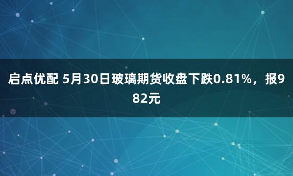 启点优配 5月30日玻璃期货收盘下跌0.81%，报982元