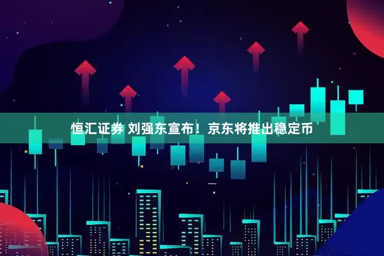 恒汇证券 刘强东宣布！京东将推出稳定币