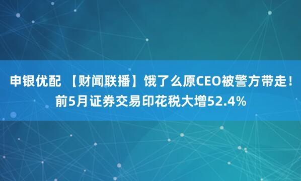 申银优配 【财闻联播】饿了么原CEO被警方带走！前5月证券交易印花税大增52.4%