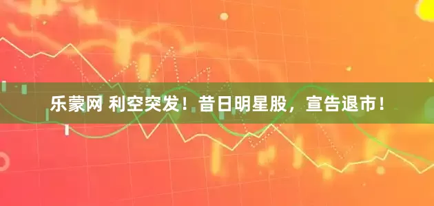 乐蒙网 利空突发！昔日明星股，宣告退市！