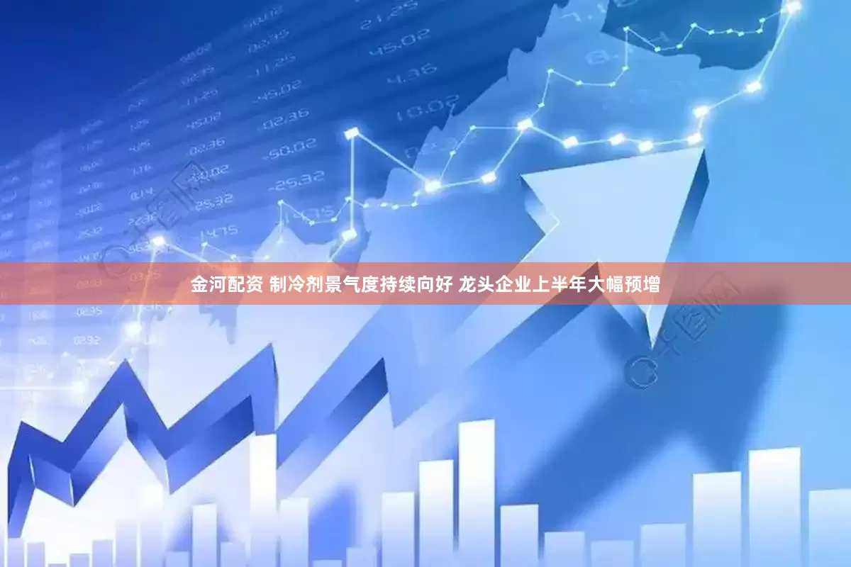 金河配资 制冷剂景气度持续向好 龙头企业上半年大幅预增