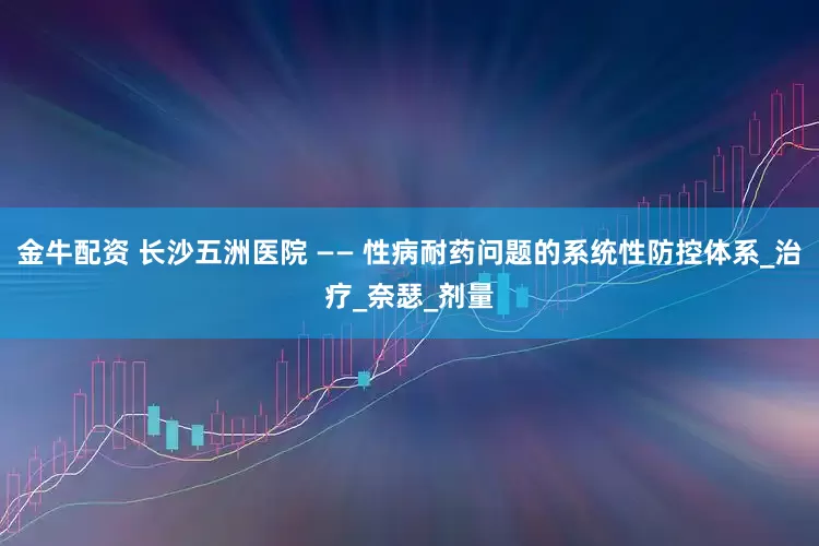 金牛配资 长沙五洲医院 —— 性病耐药问题的系统性防控体系_治疗_奈瑟_剂量