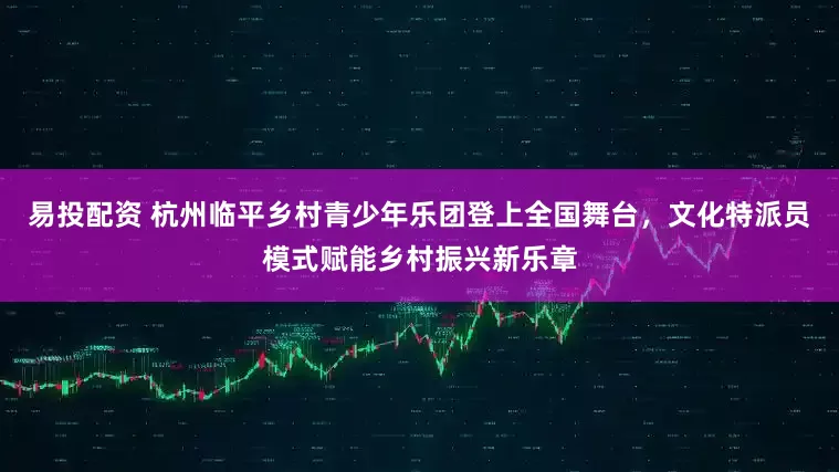 易投配资 杭州临平乡村青少年乐团登上全国舞台，文化特派员模式赋能乡村振兴新乐章