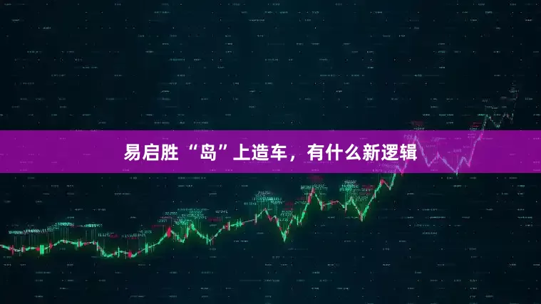 易启胜 “岛”上造车，有什么新逻辑
