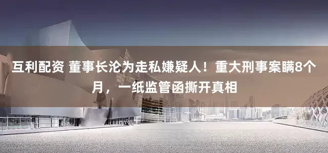 互利配资 董事长沦为走私嫌疑人！重大刑事案瞒8个月，一纸监管函撕开真相
