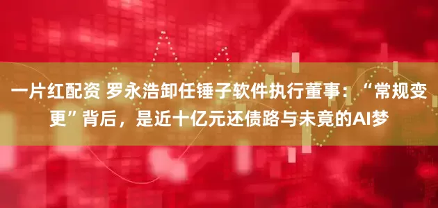 一片红配资 罗永浩卸任锤子软件执行董事：“常规变更”背后，是近十亿元还债路与未竟的AI梦