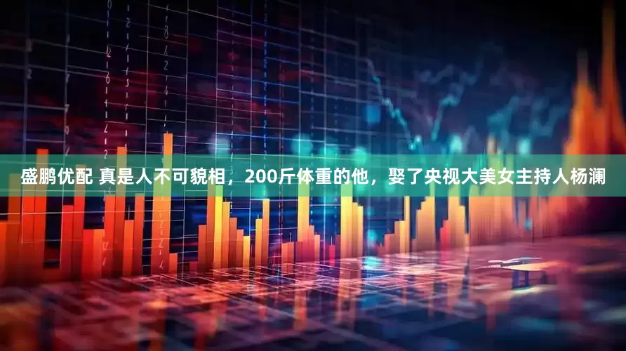 盛鹏优配 真是人不可貌相，200斤体重的他，娶了央视大美女主持人杨澜