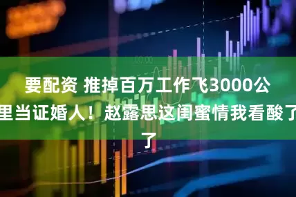 要配资 推掉百万工作飞3000公里当证婚人！赵露思这闺蜜情我看酸了